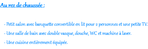 Au rez de chaussée :  - Petit salon avec banquette convertible en lit pour 2 personnes et une petite TV. - Une salle de bain avec double vasque, douche, WC et machine à laver. - Une cuisine entièrement équipée.