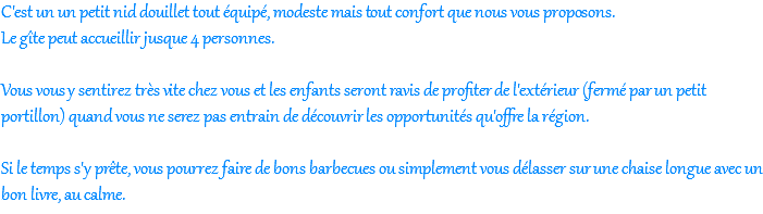 C'est un un petit nid douillet tout équipé, modeste mais tout confort que nous vous proposons. Le gîte peut accueillir jusque 4 personnes.  Vous vous y sentirez très vite chez vous et les enfants seront ravis de profiter de l'extérieur (fermé par un petit portillon) quand vous ne serez pas entrain de découvrir les opportunités qu'offre la région.  Si le temps s'y prête, vous pourrez faire de bons barbecues ou simplement vous délasser sur une chaise longue avec un bon livre, au calme.