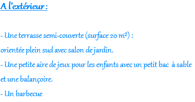 A l'extérieur : - Une terrasse semi-couverte (surface 20 m²) : orientée plein sud avec salon de jardin. - Une petite aire de jeux pour les enfants avec un petit bac à sable et une balançoire. - Un barbecue